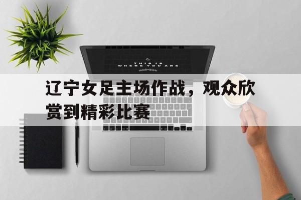 辽宁女足主场作战，观众欣赏到精彩比赛的简单介绍
