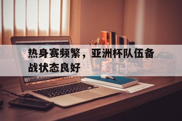 热身赛频繁，亚洲杯队伍备战状态良好的简单介绍