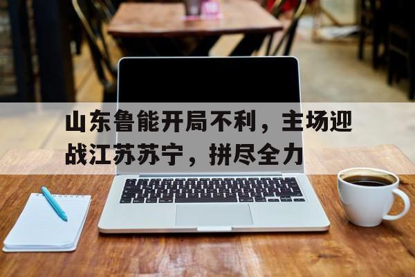山东鲁能开局不利，主场迎战江苏苏宁，拼尽全力的简单介绍