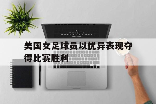 美国女足球员以优异表现夺得比赛胜利