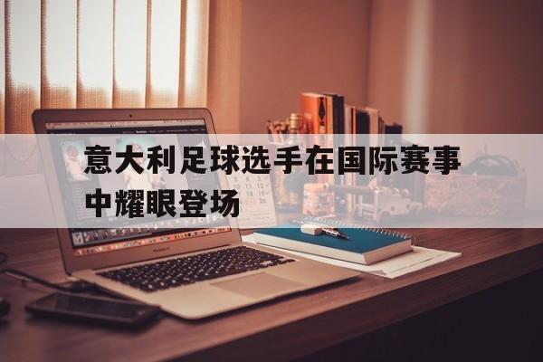 意大利足球选手在国际赛事中耀眼登场