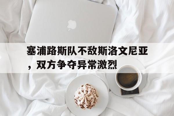 塞浦路斯队不敌斯洛文尼亚，双方争夺异常激烈的简单介绍