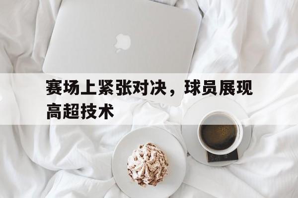 赛场上紧张对决，球员展现高超技术