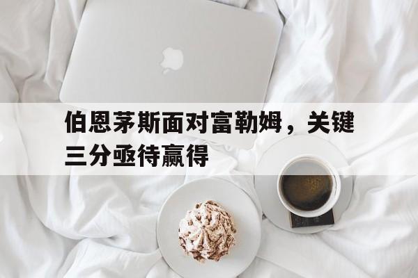 伯恩茅斯面对富勒姆，关键三分亟待赢得的简单介绍