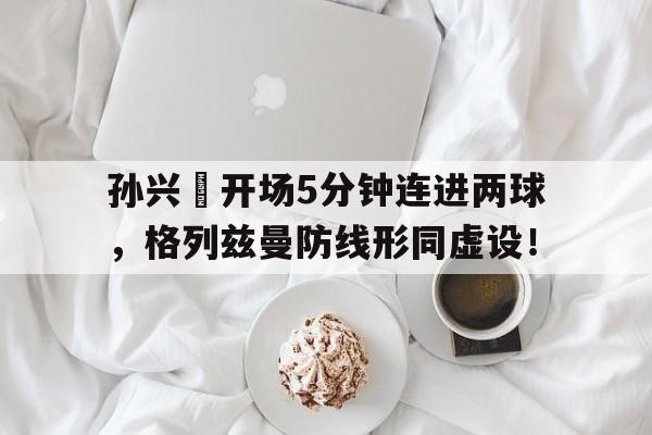 孙兴慜开场5分钟连进两球，格列兹曼防线形同虚设！
