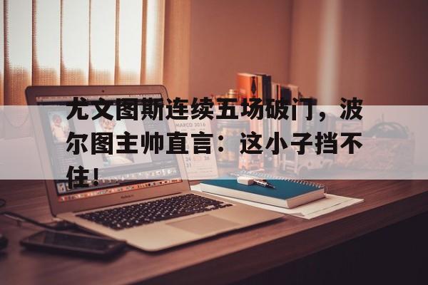 尤文图斯连续五场破门，波尔图主帅直言：这小子挡不住！