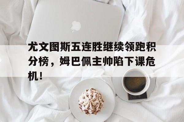 尤文图斯五连胜继续领跑积分榜，姆巴佩主帅陷下课危机！尤文图斯客场积分榜