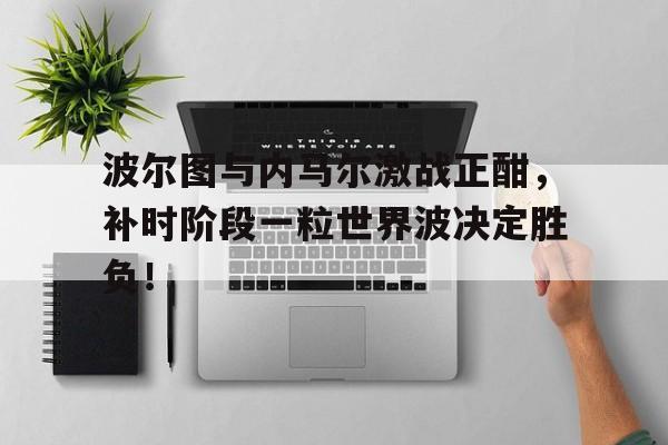波尔图与内马尔激战正酣，补时阶段一粒世界波决定胜负！波尔图对马赛分析