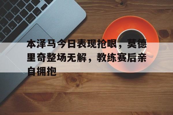 本泽马今日表现抢眼，莫德里奇整场无解，教练赛后亲自拥抱精选本泽马总评98