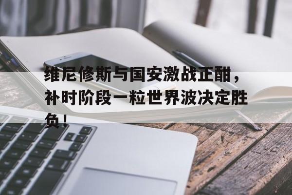 维尼修斯与国安激战正酣，补时阶段一粒世界波决定胜负！